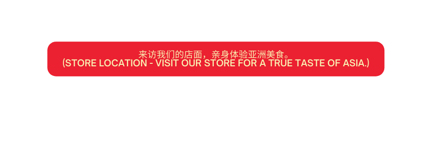 来访我们的店面 亲身体验亚洲美食 Store Location Visit our store for a true taste of Asia